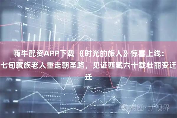 嗨牛配资APP下载 《时光的旅人》惊喜上线：七旬藏族老人重走朝圣路，见证西藏六十载壮丽变迁