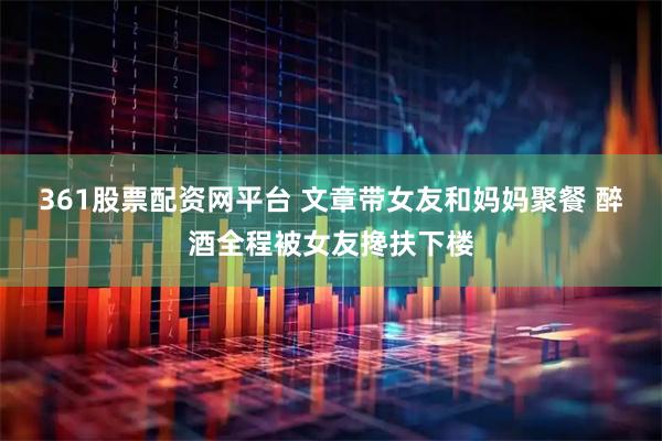 361股票配资网平台 文章带女友和妈妈聚餐 醉酒全程被女友搀扶下楼