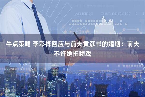 牛点策略 李彩桦回应与前夫黄彦书的婚姻：前夫不许她拍吻戏