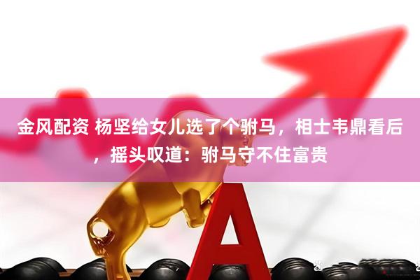 金风配资 杨坚给女儿选了个驸马，相士韦鼎看后，摇头叹道：驸马守不住富贵