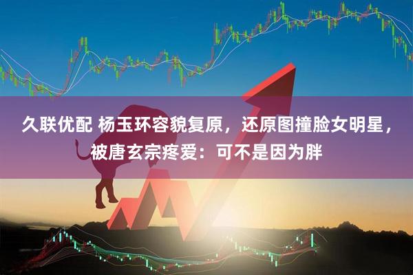 久联优配 杨玉环容貌复原，还原图撞脸女明星，被唐玄宗疼爱：可不是因为胖