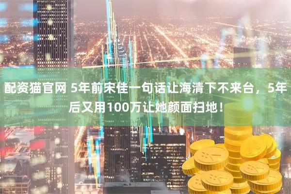 配资猫官网 5年前宋佳一句话让海清下不来台，5年后又用100万让她颜面扫地！