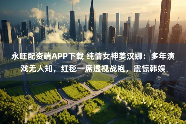 永旺配资端APP下载 纯情女神姜汉娜：多年演戏无人知，红毯一席透视战袍，震惊韩娱