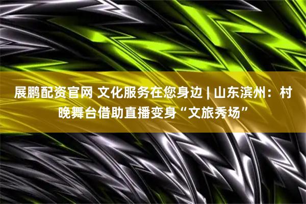 展鹏配资官网 文化服务在您身边 | 山东滨州：村晚舞台借助直播变身“文旅秀场”