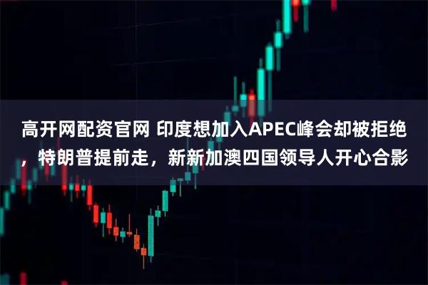 高开网配资官网 印度想加入APEC峰会却被拒绝，特朗普提前走，新新加澳四国领导人开心合影