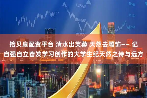 拾贝赢配资平台 清水出芙蓉 天然去雕饰—— 记自强自立奋发学习创作的大学生纪天然之诗与远方