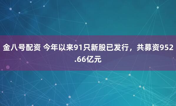 金八号配资 今年以来91只新股已发行，共募资952.66亿元