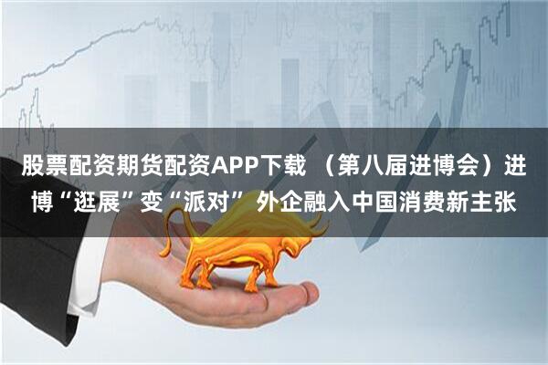股票配资期货配资APP下载 （第八届进博会）进博“逛展”变“派对” 外企融入中国消费新主张