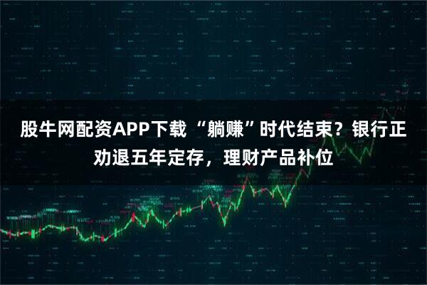 股牛网配资APP下载 “躺赚”时代结束？银行正劝退五年定存，理财产品补位