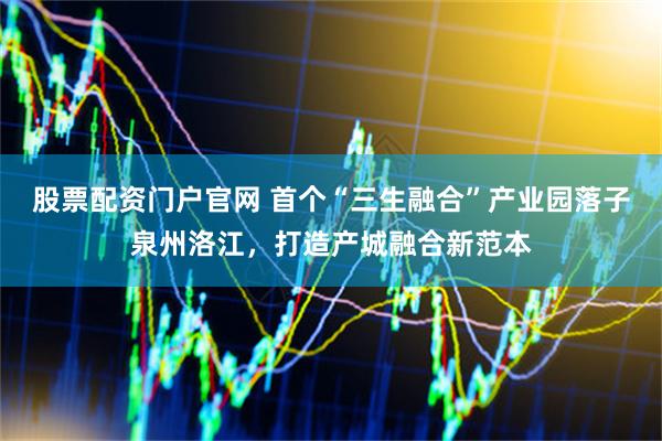 股票配资门户官网 首个“三生融合”产业园落子泉州洛江，打造产城融合新范本
