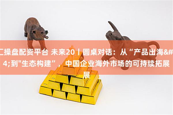 汇操盘配资平台 未来20丨圆桌对话：从“产品出海"到"生态构建”，中国企业海外市场的可持续拓展