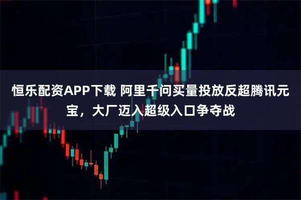 恒乐配资APP下载 阿里千问买量投放反超腾讯元宝，大厂迈入超级入口争夺战