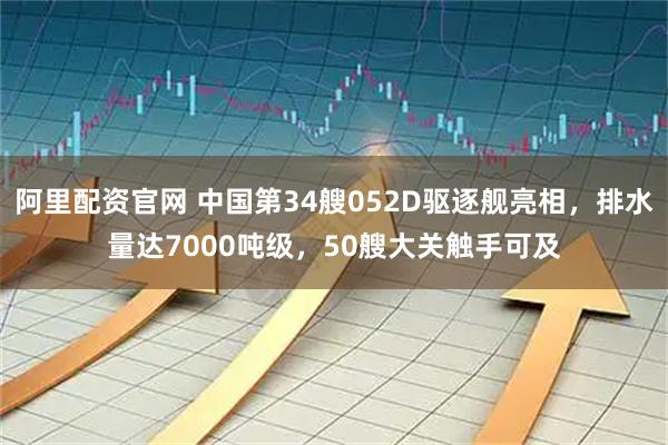 阿里配资官网 中国第34艘052D驱逐舰亮相，排水量达7000吨级，50艘大关触手可及