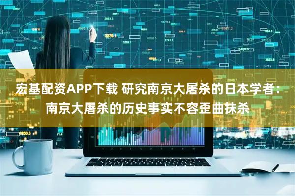 宏基配资APP下载 研究南京大屠杀的日本学者：南京大屠杀的历史事实不容歪曲抹杀