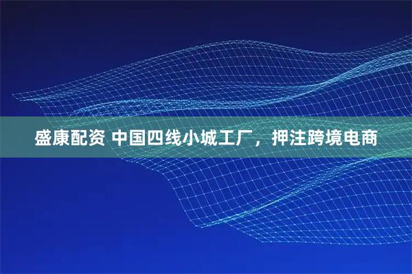 盛康配资 中国四线小城工厂，押注跨境电商