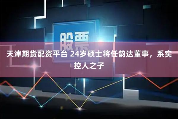 天津期货配资平台 24岁硕士将任韵达董事，系实控人之子