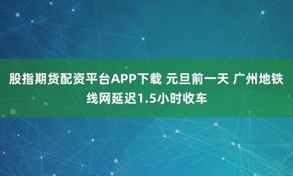股指期货配资平台APP下载 元旦前一天 广州地铁线网延迟1.5小时收车