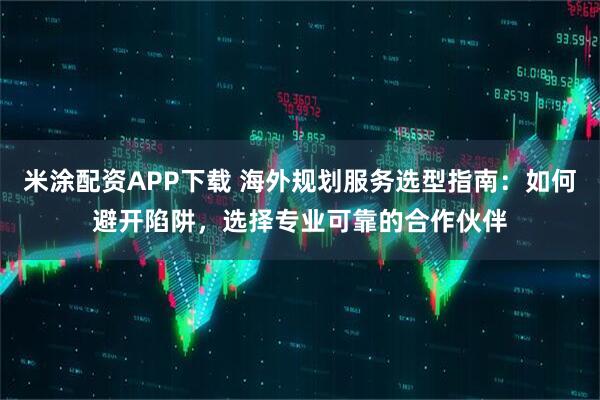 米涂配资APP下载 海外规划服务选型指南：如何避开陷阱，选择专业可靠的合作伙伴