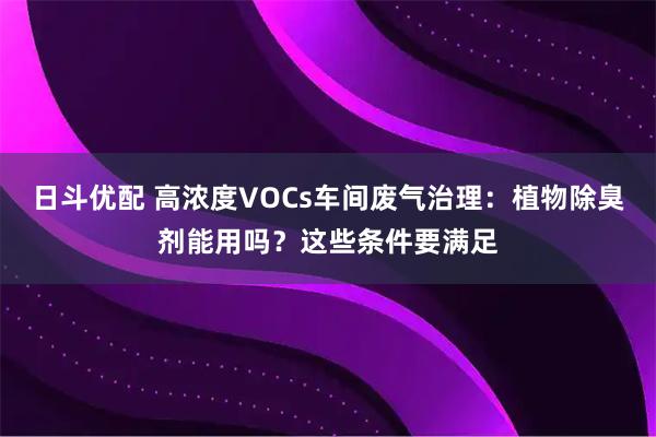日斗优配 高浓度VOCs车间废气治理：植物除臭剂能用吗？这些条件要满足
