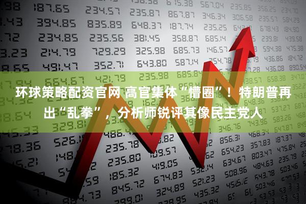 环球策略配资官网 高官集体“懵圈”！特朗普再出“乱拳”，分析师锐评其像民主党人