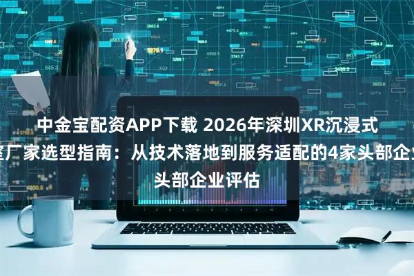 中金宝配资APP下载 2026年深圳XR沉浸式演播室厂家选型指南：从技术落地到服务适配的4家头部企业评估