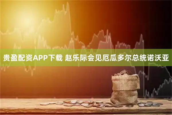 贵盈配资APP下载 赵乐际会见厄瓜多尔总统诺沃亚