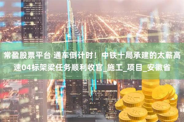 常盈股票平台 通车倒计时！中铁十局承建的太蕲高速04标架梁任务顺利收官_施工_项目_安徽省
