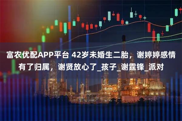 富农优配APP平台 42岁未婚生二胎，谢婷婷感情有了归属，谢贤放心了_孩子_谢霆锋_派对