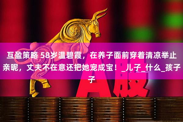 互盈策略 58岁温碧霞，在养子面前穿着清凉举止亲昵，丈夫不在意还把她宠成宝！_儿子_什么_孩子