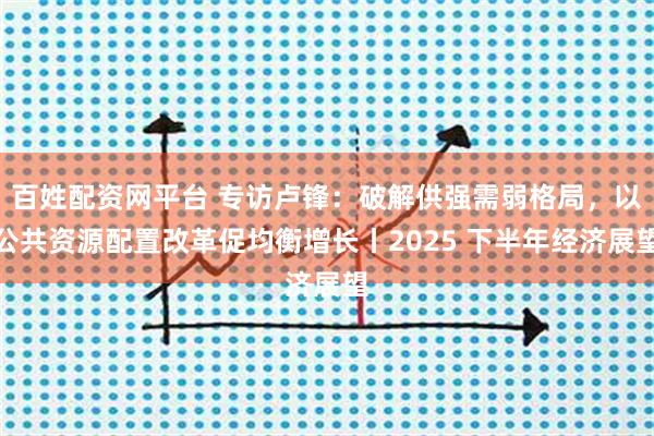 百姓配资网平台 专访卢锋：破解供强需弱格局，以公共资源配置改革促均衡增长丨2025 下半年经济展望