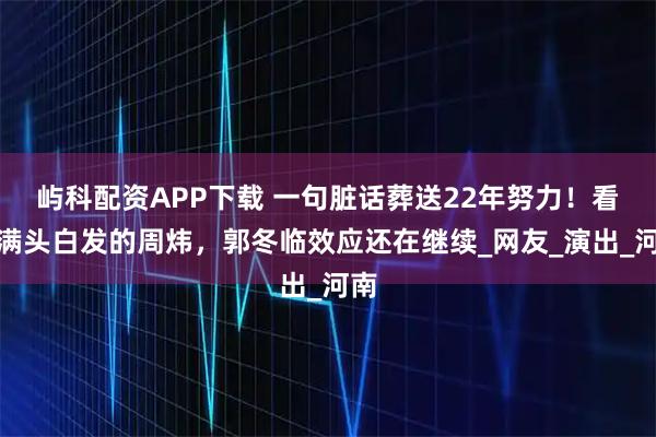 屿科配资APP下载 一句脏话葬送22年努力！看着满头白发的周炜，郭冬临效应还在继续_网友_演出_河南
