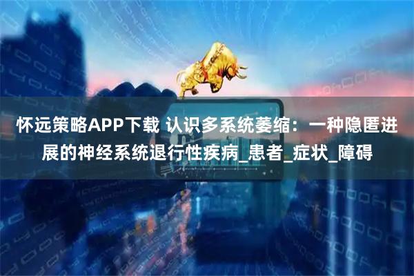 怀远策略APP下载 认识多系统萎缩：一种隐匿进展的神经系统退行性疾病_患者_症状_障碍