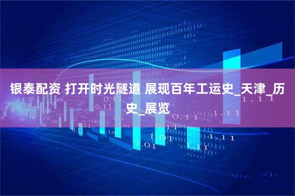 银泰配资 打开时光隧道 展现百年工运史_天津_历史_展览