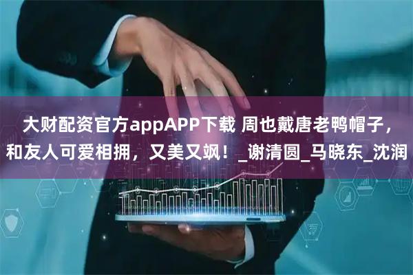 大财配资官方appAPP下载 周也戴唐老鸭帽子，和友人可爱相拥，又美又飒！_谢清圆_马晓东_沈润