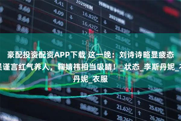 豪配投资配资APP下载 这一晚：刘诗诗略显疲态，吴谨言红气养人，鞠婧祎相当吸睛！_状态_李斯丹妮_衣服