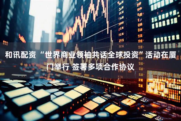 和讯配资 “世界商业领袖共话全球投资”活动在厦门举行 签署多项合作协议