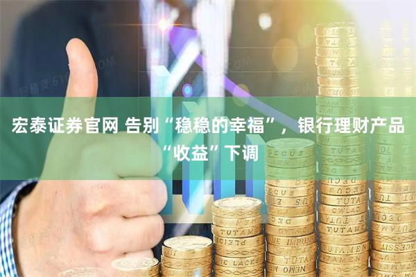 宏泰证券官网 告别“稳稳的幸福”，银行理财产品“收益”下调