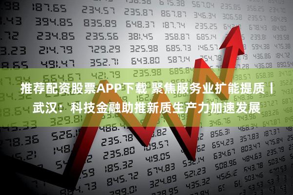 推荐配资股票APP下载 聚焦服务业扩能提质丨武汉：科技金融助推新质生产力加速发展